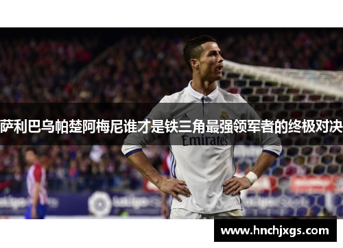 萨利巴乌帕楚阿梅尼谁才是铁三角最强领军者的终极对决 萨利巴乌帕楚阿梅尼谁才是铁三角最强领军者的终极对决